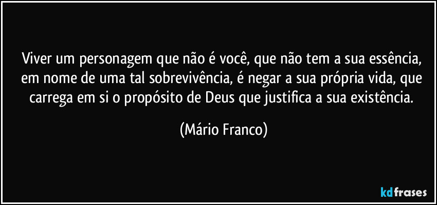Viver um personagem que não é você, que não tem a sua essência, em nome de uma tal sobrevivência, é negar a sua própria vida, que carrega em si o propósito de Deus que justifica a sua existência. (Mário Franco)