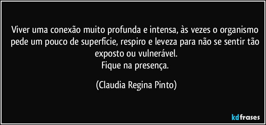 Viver uma conexão muito profunda e intensa, às vezes o organismo pede um pouco de superfície, respiro e leveza para não se sentir tão exposto ou vulnerável.
Fique na presença. (Claudia Regina Pinto)