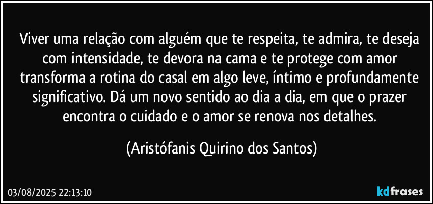 Viver uma relação com alguém que te respeita, te admira, te deseja com intensidade, te devora na cama e te protege com amor transforma a rotina do casal em algo leve, íntimo e profundamente significativo. Dá um novo sentido ao dia a dia, em que o prazer encontra o cuidado e o amor se renova nos detalhes. (Aristófanis Quirino dos Santos)