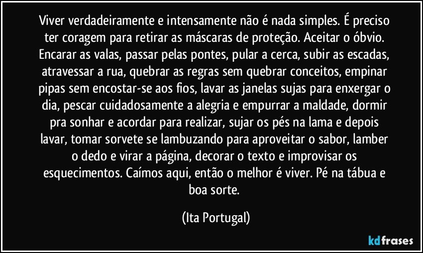 Viver verdadeiramente e intensamente não é nada simples. É preciso ter coragem para retirar as máscaras de proteção. Aceitar o óbvio. Encarar as valas, passar pelas pontes, pular a cerca, subir as escadas, atravessar a rua, quebrar as regras sem quebrar conceitos, empinar pipas sem encostar-se aos fios, lavar as janelas sujas para enxergar o dia, pescar cuidadosamente a alegria e empurrar a maldade, dormir pra sonhar e acordar para realizar, sujar os pés na lama e depois lavar, tomar sorvete se lambuzando para aproveitar o sabor, lamber o dedo e virar a página, decorar o texto e improvisar os esquecimentos. Caímos aqui, então o melhor é viver. Pé na tábua e boa sorte. (Ita Portugal)