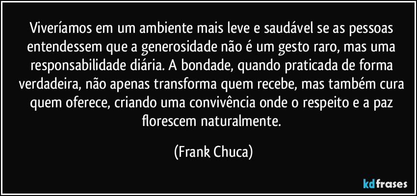 Viveríamos em um ambiente mais leve e saudável se as pessoas entendessem que a generosidade não é um gesto raro, mas uma responsabilidade diária. A bondade, quando praticada de forma verdadeira, não apenas transforma quem recebe, mas também cura quem oferece, criando uma convivência onde o respeito e a paz florescem naturalmente. (Frank Chuca)