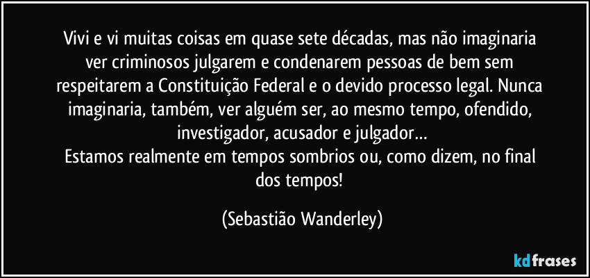 Vivi e vi muitas coisas em quase sete décadas, mas não imaginaria ver criminosos julgarem e condenarem pessoas de bem sem respeitarem a Constituição Federal e o devido processo legal. Nunca imaginaria, também, ver alguém ser, ao mesmo tempo, ofendido, investigador, acusador e julgador…
Estamos realmente em tempos sombrios ou, como dizem, no final dos tempos! (Sebastião Wanderley)