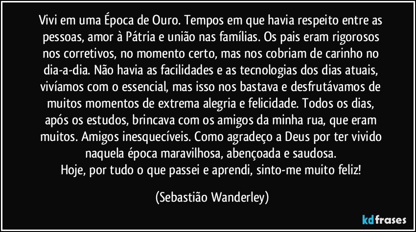 Vivi em uma Época de Ouro. Tempos em que havia respeito entre as pessoas, amor à Pátria e união nas famílias. Os pais eram rigorosos nos corretivos, no momento certo, mas nos cobriam de carinho no dia-a-dia. Não havia as facilidades e as tecnologias dos dias atuais, vivíamos com o essencial, mas isso nos bastava e desfrutávamos de muitos momentos de extrema alegria e felicidade. Todos os dias, após os estudos, brincava com os amigos da minha rua, que eram muitos. Amigos inesquecíveis. Como agradeço a Deus por ter vivido naquela época maravilhosa, abençoada e saudosa. 
Hoje, por tudo o que passei e aprendi, sinto-me muito feliz! (Sebastião Wanderley)