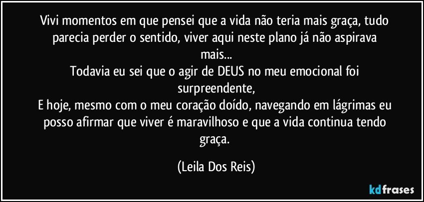 Vivi momentos em que pensei que a vida não teria mais graça, tudo parecia perder o sentido, viver aqui neste plano já não aspirava mais...
Todavia eu sei que o agir de DEUS no meu emocional foi surpreendente,
E hoje, mesmo com o meu coração doído, navegando em lágrimas eu posso afirmar que viver é maravilhoso e que a vida continua tendo graça. (Leila Dos Reis)