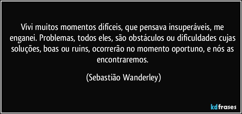 Vivi muitos momentos difíceis, que pensava insuperáveis, me enganei. Problemas, todos eles, são obstáculos ou dificuldades cujas soluções, boas ou ruins, ocorrerão no momento oportuno, e nós as encontraremos. (Sebastião Wanderley)