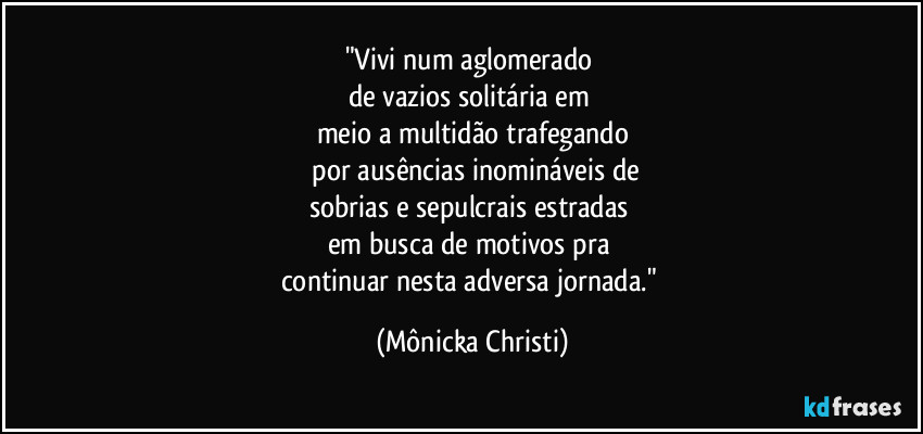 "Vivi num aglomerado
de vazios solitária em
meio a multidão trafegando
por ausências inomináveis de
sobrias e sepulcrais estradas
em busca de motivos pra
continuar nesta adversa jornada." (Mônicka Christi)