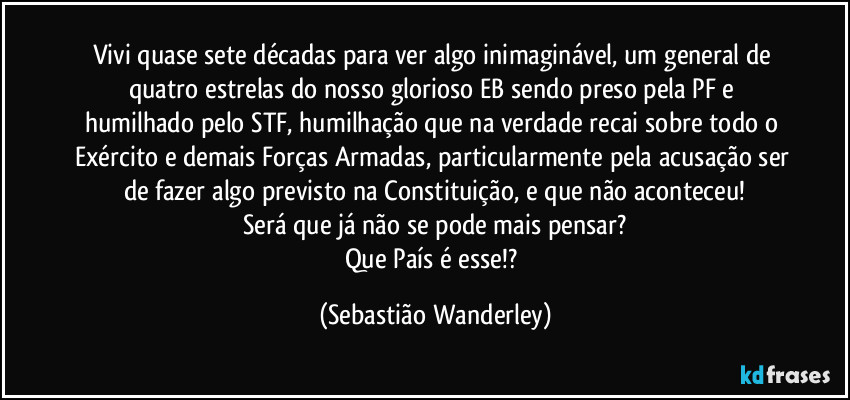 Vivi quase sete décadas para ver algo inimaginável, um general de quatro estrelas do nosso glorioso EB sendo preso pela PF e humilhado pelo STF, humilhação que na verdade recai sobre todo o Exército e demais Forças Armadas, particularmente pela acusação ser de fazer algo previsto na Constituição, e que não aconteceu!
Será que já não se pode mais pensar?
Que País é esse!? (Sebastião Wanderley)