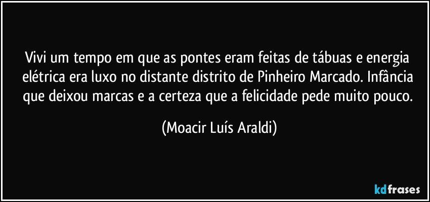 Vivi um tempo em que as pontes eram feitas de tábuas e energia elétrica era luxo no distante distrito de Pinheiro Marcado. Infância que deixou marcas e a certeza que a felicidade pede muito pouco. (Moacir Luís Araldi)