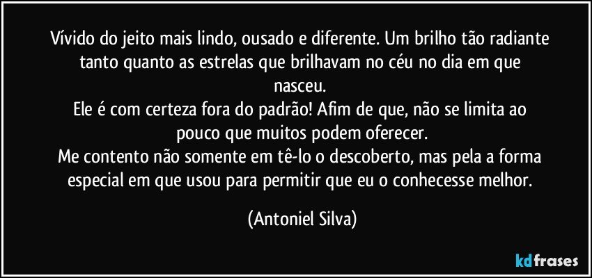 Vívido do jeito mais lindo, ousado e diferente. Um brilho tão radiante tanto quanto as estrelas que brilhavam no céu no dia em que nasceu. 
Ele é com certeza fora do padrão! Afim de que, não se limita ao pouco que muitos podem oferecer.
Me contento não somente em tê-lo o descoberto, mas pela a forma especial em que usou para permitir que eu o conhecesse melhor. (Antoniel Silva)