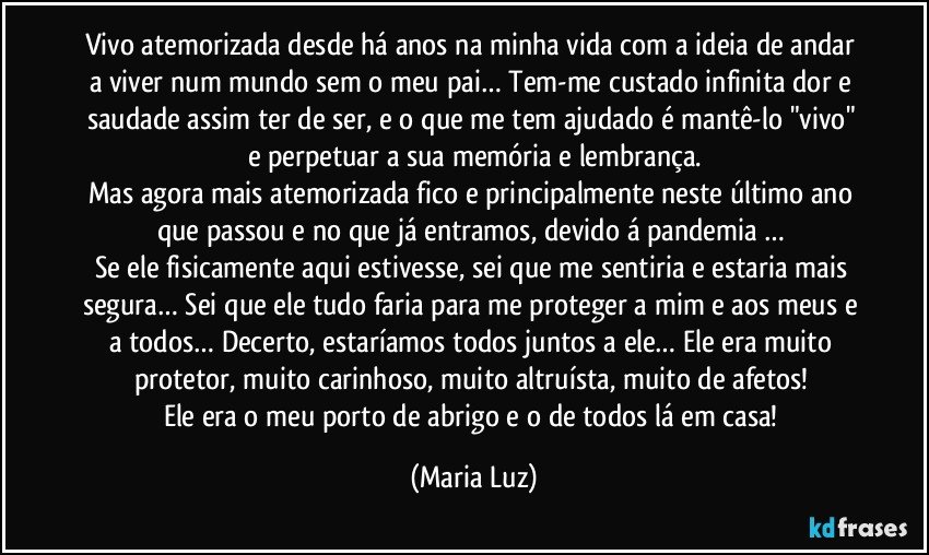 Vivo atemorizada desde há anos na minha vida com a ideia de andar a viver num mundo sem o meu pai… Tem-me custado infinita dor e saudade assim ter de ser, e o que me tem ajudado é mantê-lo "vivo" e perpetuar a sua memória e lembrança.
Mas agora mais atemorizada fico e principalmente neste último ano que passou e no que já entramos, devido á pandemia … 
Se ele fisicamente aqui estivesse, sei que me sentiria e estaria mais segura… Sei que ele tudo faria para me proteger a mim e aos meus e a todos… Decerto, estaríamos todos juntos a ele… Ele era muito protetor, muito carinhoso, muito altruísta, muito de afetos!  
Ele era o meu porto de abrigo e o de todos lá em casa! (Maria Luz)