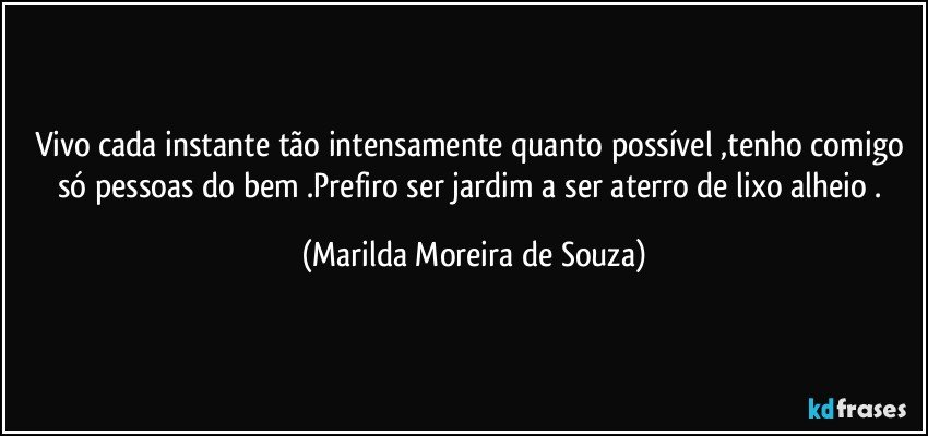 Vivo cada instante tão intensamente quanto possível ,tenho comigo só pessoas do bem .Prefiro ser jardim a ser aterro de lixo alheio . (Marilda Moreira de Souza)