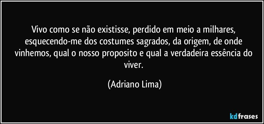 Vivo como se não existisse, perdido em meio a milhares, esquecendo-me dos costumes sagrados, da origem, de onde vinhemos, qual o nosso proposito e qual a verdadeira essência do viver. (Adriano Lima)