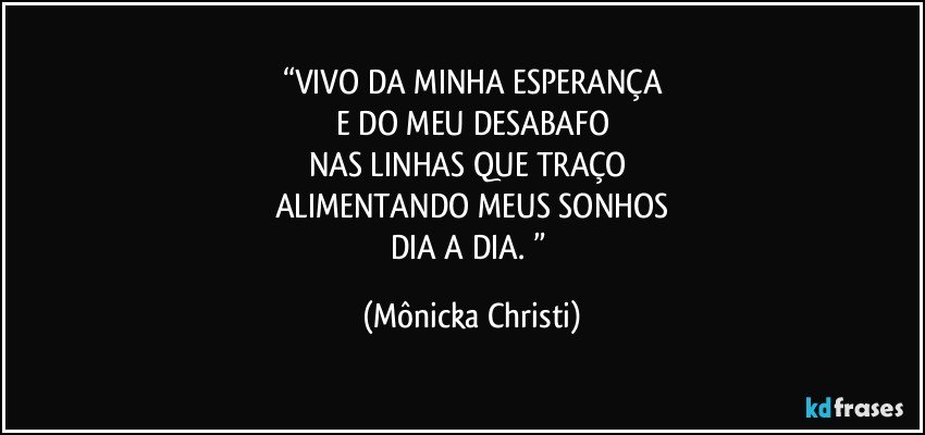 “VIVO DA MINHA ESPERANÇA
E DO MEU DESABAFO
NAS LINHAS QUE TRAÇO 
ALIMENTANDO MEUS SONHOS
DIA A DIA. ” (Mônicka Christi)