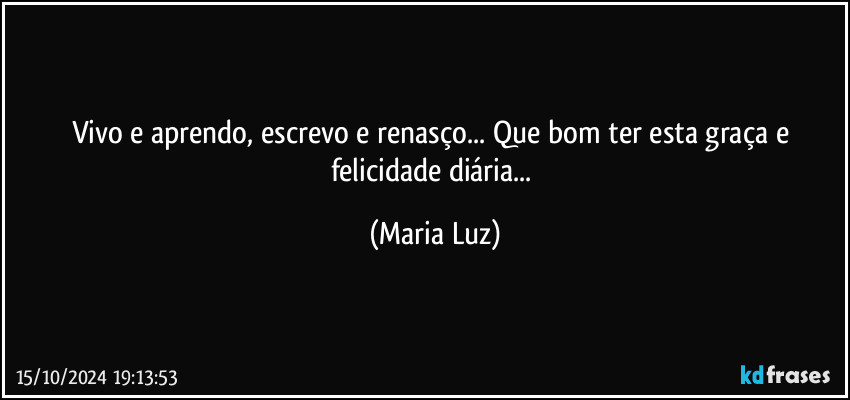 Vivo e aprendo, escrevo e renasço... Que bom ter esta graça e felicidade diária... (Maria Luz)