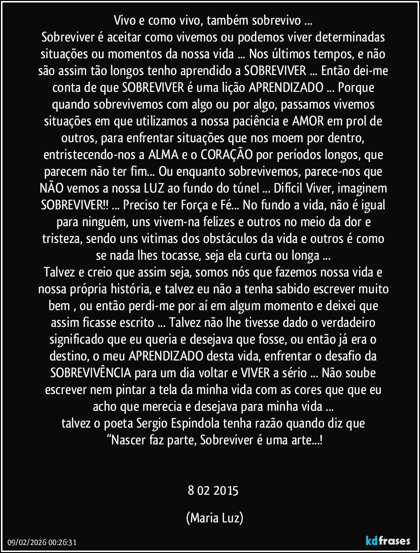 Vivo e como vivo, também sobrevivo ... 
Sobreviver é aceitar como vivemos ou podemos viver determinadas situações ou momentos da nossa vida ... Nos últimos tempos, e não são assim tão longos tenho aprendido a SOBREVIVER ... Então dei-me conta de que SOBREVIVER é uma lição/APRENDIZADO ... Porque quando sobrevivemos com algo ou por algo, passamos/ vivemos situações em que utilizamos a nossa paciência e AMOR em prol de outros, para enfrentar situações que nos moem por dentro, entristecendo-nos a ALMA e o CORAÇÃO por períodos longos, que parecem não ter fim... Ou enquanto sobrevivemos, parece-nos que NÃO vemos a nossa LUZ ao fundo do túnel ... Difícil Viver, imaginem SOBREVIVER!! ... Preciso ter Força e Fé... No fundo a vida, não é igual para ninguém, uns vivem-na felizes e outros no meio da dor e tristeza, sendo uns vitimas dos obstáculos da vida e outros é como se nada lhes tocasse, seja ela curta ou longa ... 
Talvez e creio que assim seja, somos nós que fazemos nossa vida e nossa própria história, e talvez eu não a tenha sabido escrever muito bem , ou então perdi-me por aí em algum momento e deixei que assim ficasse escrito ... Talvez não lhe tivesse dado o verdadeiro significado que eu queria e desejava que fosse, ou então já era o destino, o meu APRENDIZADO desta vida, enfrentar o desafio da SOBREVIVÊNCIA para um dia voltar e VIVER a sério ...  Não soube escrever nem pintar a tela da minha vida com as cores que que eu acho que merecia e desejava para minha vida ... 
talvez o poeta Sergio Espindola tenha razão quando diz que 
“Nascer faz parte, Sobreviver é uma arte...!


8/02/ 2015 (Maria Luz)
