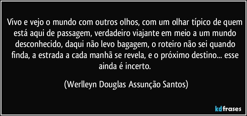 Vivo e vejo o mundo com outros olhos, com um olhar típico de quem está aqui de passagem, verdadeiro viajante em meio a um mundo desconhecido, daqui não levo bagagem, o roteiro não sei quando finda, a estrada a cada manhã se revela, e o próximo destino... esse ainda é incerto. (Werlleyn Douglas Assunção Santos)