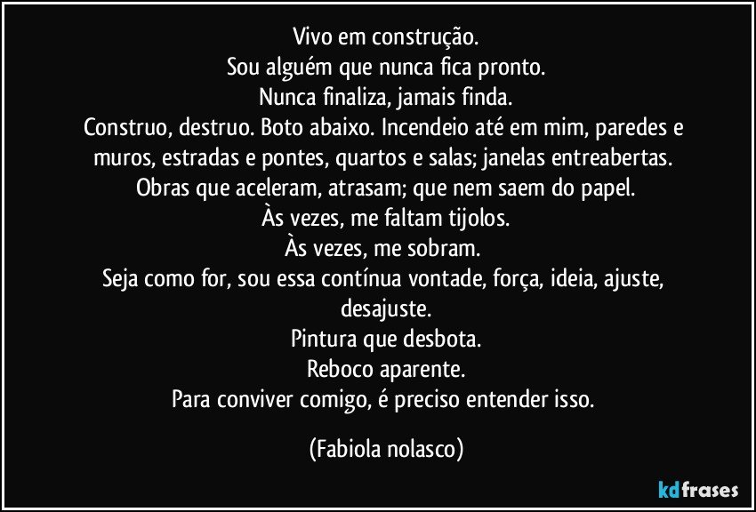 Vivo em construção.
Sou alguém que nunca fica pronto.
Nunca finaliza, jamais finda.
Construo, destruo. Boto abaixo. Incendeio até em mim, paredes e muros, estradas e pontes, quartos e salas; janelas entreabertas. Obras que aceleram, atrasam; que nem saem do papel.
Às vezes, me faltam tijolos.
Às vezes, me sobram. 
Seja como for, sou essa contínua vontade, força, ideia, ajuste, desajuste.
Pintura que desbota.
Reboco aparente.
Para conviver comigo, é preciso entender isso. (Fabiola nolasco)