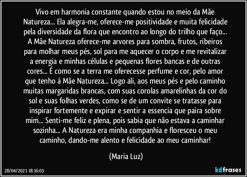 Vivo em harmonia constante quando estou no meio da Mãe Natureza... Ela alegra-me, oferece-me positividade e muita felicidade pela diversidade da flora que encontro ao longo do trilho que faço... 
A Mãe Natureza oferece-me arvores para sombra, frutos, ribeiros para molhar meus pés, sol para me aquecer o corpo e me revitalizar a energia e minhas células e pequenas flores bancas e de outras cores... É como se a terra me oferecesse perfume e cor, pelo amor que tenho á Mãe Natureza... Logo ali, aos meus pés e pelo caminho muitas margaridas brancas, com suas corolas amarelinhas da cor do sol e suas folhas verdes, como se de um convite se tratasse para inspirar fortemente e expirar e sentir a essencia que paira sobre mim... Senti-me feliz e plena, pois sabia que não estava a caminhar sozinha... A Natureza era minha companhia e floresceu o meu caminho, dando-me alento e felicidade ao meu caminhar! (Maria Luz)