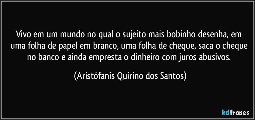 Vivo em um mundo no qual o sujeito mais bobinho desenha, em uma folha de papel em branco, uma folha de cheque, saca o cheque no banco e ainda empresta o dinheiro com juros abusivos. (Aristófanis Quirino dos Santos)