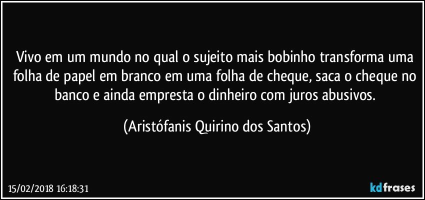 Vivo em um mundo no qual o sujeito mais bobinho transforma uma folha de papel em branco em uma folha de cheque, saca o cheque no banco e ainda empresta o dinheiro com juros abusivos. (Aristófanis Quirino dos Santos)