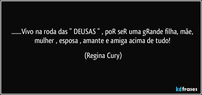 ...Vivo na roda das  " DEUSAS  " ,  poR seR uma gRande filha, mãe, mulher , esposa , amante e amiga acima de tudo! (Regina Cury)