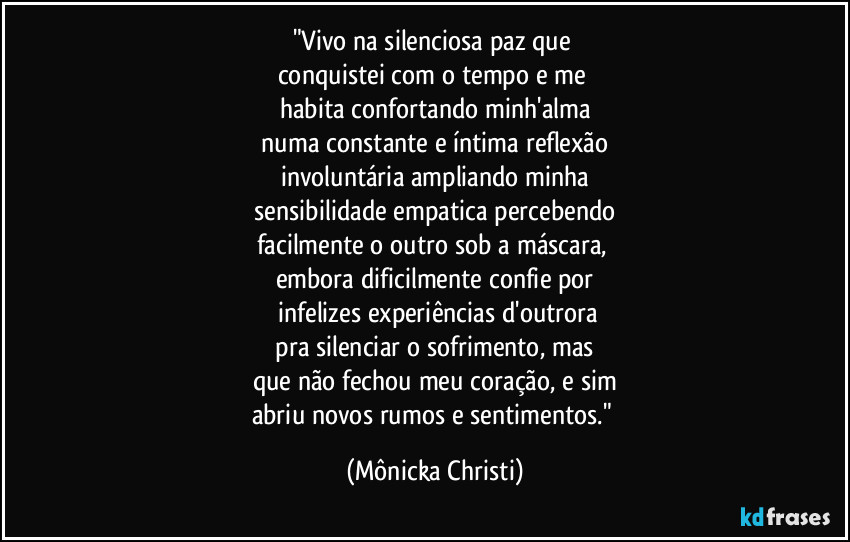 "Vivo na silenciosa paz que 
conquistei com o tempo e me 
habita  confortando minh'alma
 numa constante e íntima reflexão 
involuntária ampliando minha
 sensibilidade empatica percebendo 
facilmente o outro sob a máscara, 
embora dificilmente confie por
 infelizes experiências d'outrora
 pra silenciar o sofrimento, mas 
que não fechou meu coração, e sim
abriu novos rumos e sentimentos." (Mônicka Christi)