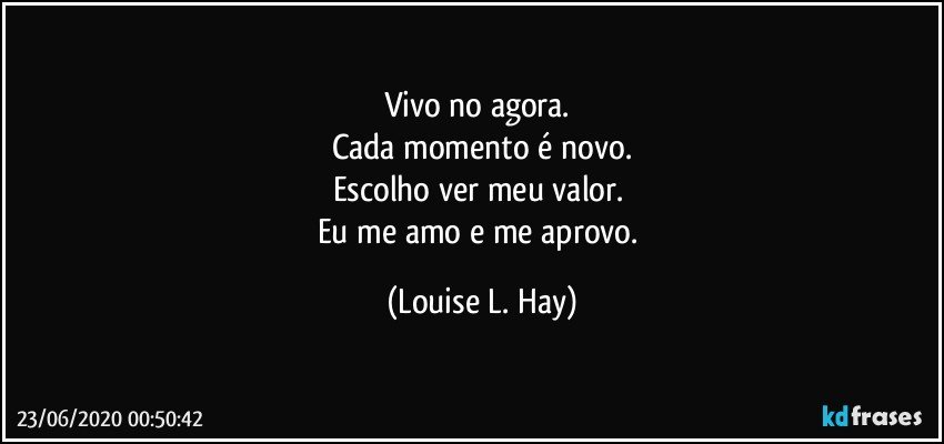 Vivo no agora. 
Cada momento é novo.
Escolho ver meu valor. 
Eu me amo e me aprovo. (Louise L. Hay)