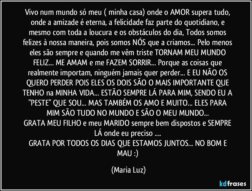 Vivo num  mundo só meu ( minha casa) onde o AMOR supera tudo, onde a amizade é eterna, a felicidade faz parte do quotidiano, e mesmo com toda a loucura e os obstáculos do dia, Todos somos felizes à nossa maneira, pois somos NÓS que a criamos... Pelo menos eles são sempre e quando me vêm triste TORNAM MEU MUNDO FELIZ... ME AMAM e me FAZEM SORRIR... Porque as coisas que realmente importam, ninguém jamais quer perder... E EU NÃO OS QUERO  PERDER POIS ELES OS DOIS SÃO O MAIS IMPORTANTE QUE TENHO na MINHA VIDA... ESTÃO SEMPRE LÁ PARA MIM, SENDO EU A "PESTE" QUE SOU... MAS TAMBÉM OS AMO E MUITO... ELES PARA MIM SÃO TUDO NO MUNDO E SÃO O MEU MUNDO... 
GRATA MEU FILHO e meu MARIDO sempre bem dispostos e SEMPRE LÁ onde eu preciso ... 
GRATA POR TODOS OS DIAS QUE ESTAMOS JUNTOS... NO BOM E MAU :) (Maria Luz)