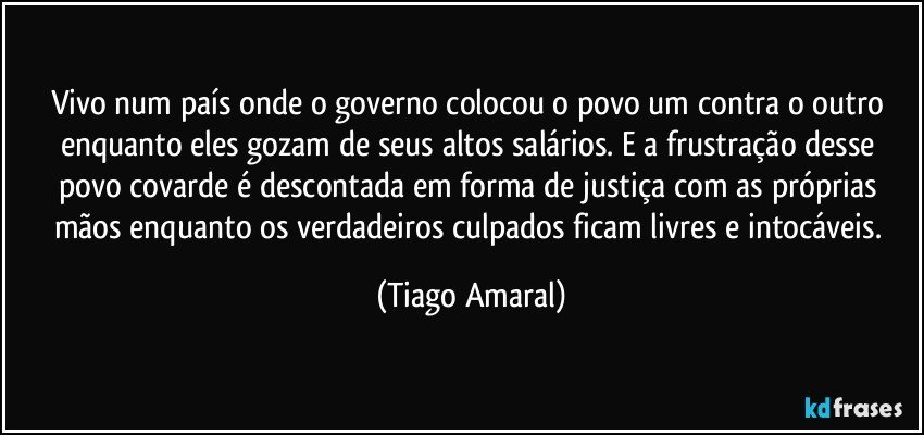 Vivo num país onde o governo colocou o povo um contra o outro enquanto eles gozam de seus altos salários. E a frustração desse povo covarde é descontada em forma de justiça com as próprias mãos enquanto os verdadeiros culpados ficam livres e intocáveis. (Tiago Amaral)