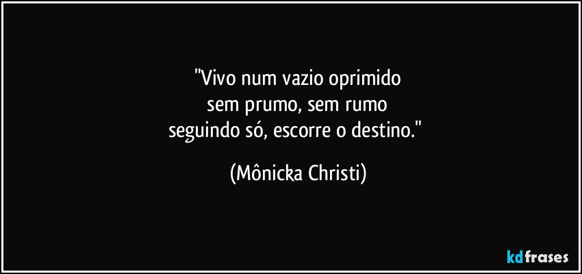 "Vivo num vazio oprimido
 sem prumo, sem rumo 
seguindo só, escorre o destino." (Mônicka Christi)