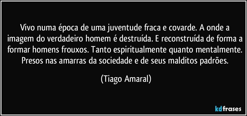 Vivo numa época de uma juventude fraca e covarde. A onde a imagem do verdadeiro homem é destruída. E reconstruída de forma a formar homens frouxos. Tanto espiritualmente quanto mentalmente. Presos nas amarras da sociedade e de seus malditos padrões. (Tiago Amaral)