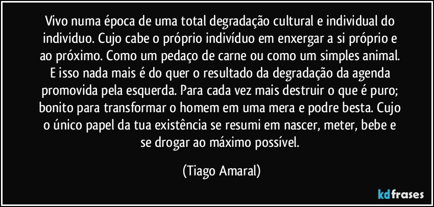 Vivo numa época de uma total degradação cultural e individual do individuo. Cujo cabe o próprio indivíduo em enxergar a si próprio e ao próximo. Como um pedaço de carne ou como um simples animal. E isso nada mais é do quer o resultado da degradação da agenda promovida pela esquerda. Para cada vez mais destruir o que é puro; bonito para transformar o homem em uma mera e podre besta. Cujo o único papel da tua existência se resumi em nascer, meter, bebe e se drogar ao máximo possível. (Tiago Amaral)