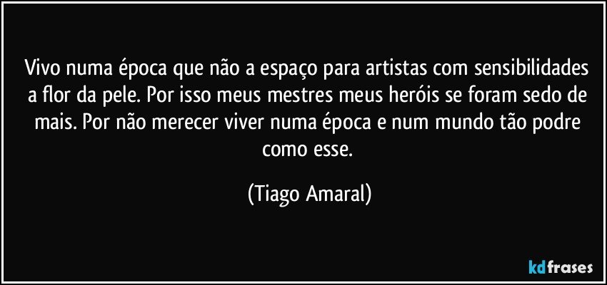 Vivo numa época que não a espaço para artistas com sensibilidades a flor da pele. Por isso meus mestres meus heróis se foram sedo de mais. Por não merecer viver numa época e num mundo tão podre como esse. (Tiago Amaral)