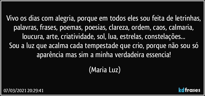 Vivo os dias com alegria, porque em todos eles sou feita de letrinhas, palavras, frases, poemas, poesias, clareza, ordem, caos, calmaria, loucura, arte, criatividade, sol, lua, estrelas, constelações... 
Sou a luz que acalma cada tempestade que crio, porque não sou só aparência mas sim a minha verdadeira essencia! (Maria Luz)