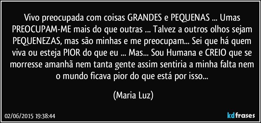 Vivo preocupada com coisas GRANDES e PEQUENAS ... Umas PREOCUPAM-ME mais do que outras ... Talvez a outros olhos sejam PEQUENEZAS, mas são minhas e me preocupam... Sei que há quem viva ou esteja PIOR do que eu ... Mas... Sou Humana e CREIO que se morresse amanhã nem tanta gente assim sentiria a minha falta nem o mundo ficava pior do que está por isso... (Maria Luz)