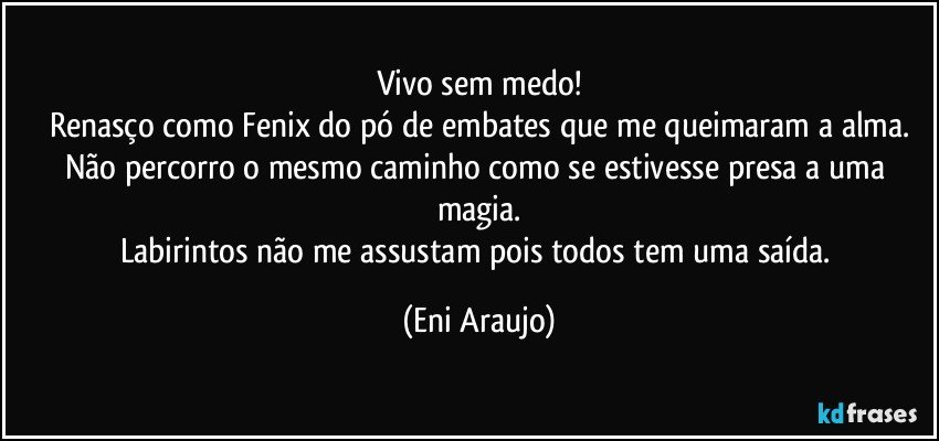 Vivo sem medo!
Renasço como Fenix do pó de embates que me queimaram a alma.
Não percorro o mesmo caminho como se estivesse presa a uma magia.
Labirintos não me assustam pois todos tem uma saída. (Eni Araujo)