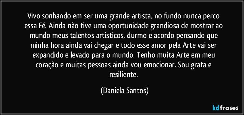 Vivo sonhando em ser uma grande artista, no fundo nunca perco essa Fé. Ainda não tive uma oportunidade grandiosa de mostrar ao mundo meus talentos artísticos, durmo e acordo pensando que minha hora ainda vai chegar e todo esse amor pela Arte vai ser expandido e levado para o mundo. Tenho muita Arte em meu coração e muitas pessoas ainda vou emocionar. Sou grata e resiliente. (Daniela Santos)