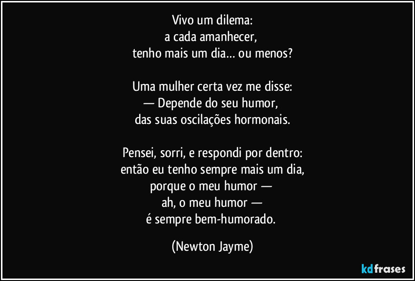 Vivo um dilema:
a cada amanhecer, 
tenho mais um dia… ou menos?

Uma mulher certa vez me disse:
— Depende do seu humor, 
das suas oscilações hormonais.

Pensei, sorri, e respondi por dentro:
então eu tenho sempre mais um dia,
porque o meu humor — 
ah, o meu humor —
é sempre bem-humorado. (Newton Jayme)