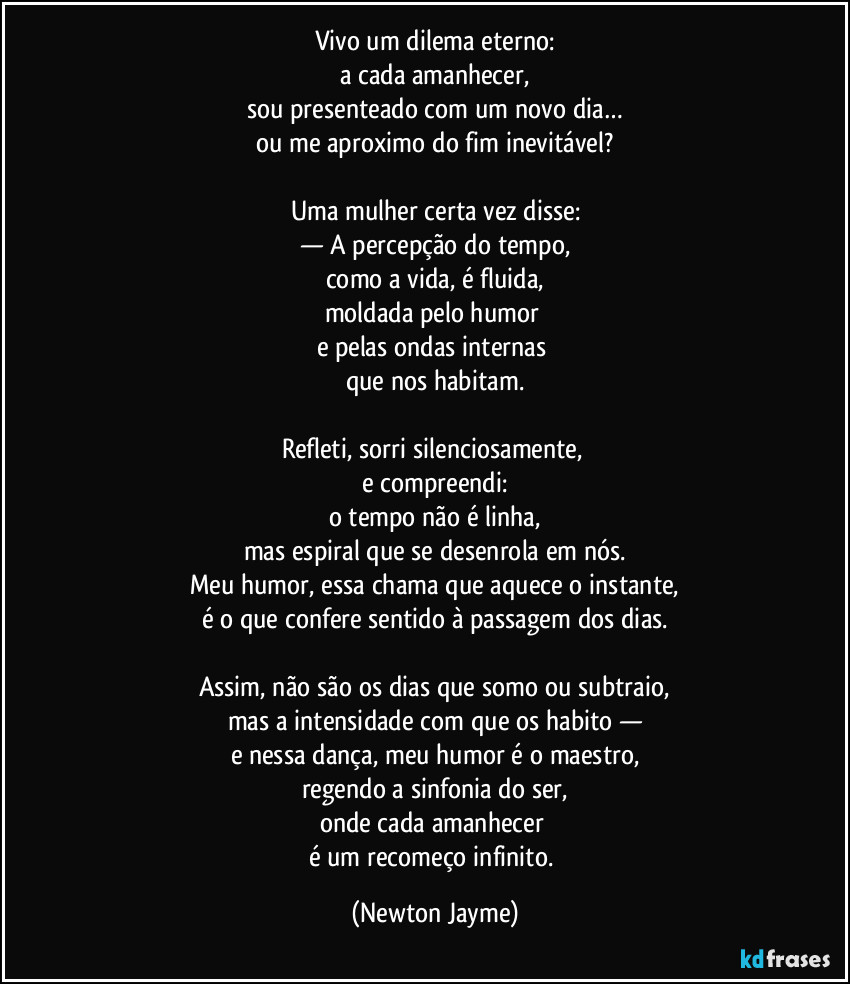Vivo um dilema eterno:
a cada amanhecer,
sou presenteado com um novo dia…
ou me aproximo do fim inevitável?

Uma mulher certa vez disse:
— A percepção do tempo,
como a vida, é fluida,
moldada pelo humor 
e pelas ondas internas 
que nos habitam.

Refleti, sorri silenciosamente, 
e compreendi:
o tempo não é linha,
mas espiral que se desenrola em nós.
Meu humor, essa chama que aquece o instante,
é o que confere sentido à passagem dos dias.

Assim, não são os dias que somo ou subtraio,
mas a intensidade com que os habito —
e nessa dança, meu humor é o maestro,
regendo a sinfonia do ser,
onde cada amanhecer 
é um recomeço infinito. (Newton Jayme)