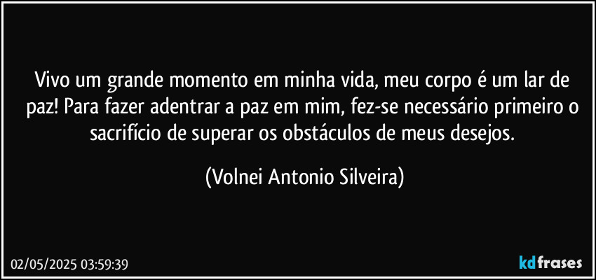Vivo um grande momento em minha vida, meu corpo é um lar de paz! Para fazer adentrar a paz em mim, fez-se necessário primeiro o sacrifício de superar os obstáculos de meus desejos. (Volnei Antonio Silveira)