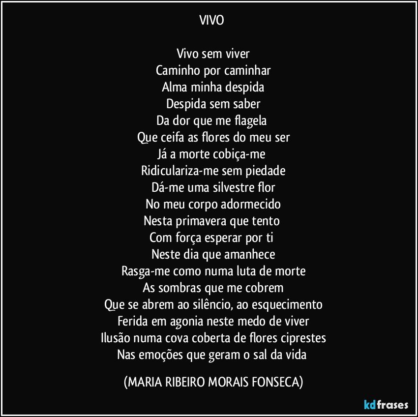 VIVO 

Vivo sem viver
Caminho por caminhar
Alma minha despida
Despida sem saber
Da dor que me flagela 
Que ceifa as flores do meu ser
Já a morte cobiça-me 
Ridiculariza-me sem piedade
Dá-me uma silvestre flor
No meu corpo adormecido
Nesta primavera que tento 
Com força esperar por ti 
Neste dia que amanhece
Rasga-me como numa luta de morte
As sombras que me cobrem
Que se abrem ao silêncio, ao esquecimento
Ferida em agonia neste medo de viver
Ilusão numa cova coberta de flores ciprestes
Nas emoções que geram o sal da vida (MARIA RIBEIRO MORAIS FONSECA)