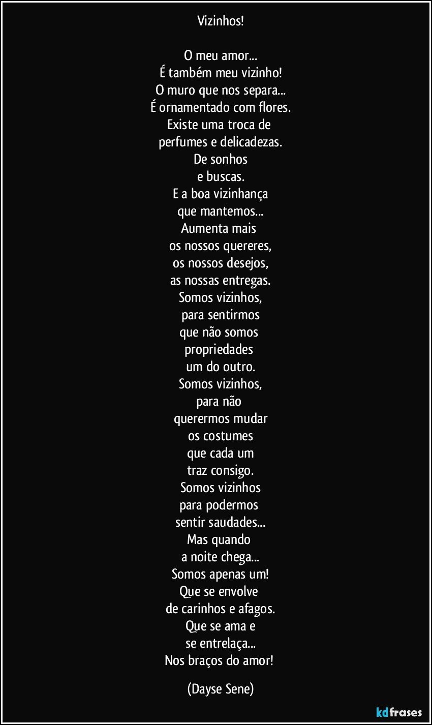 Vizinhos!

O meu amor...
É também meu vizinho!
O muro que nos separa...
É ornamentado com flores.
Existe uma troca de 
perfumes e delicadezas.
De sonhos
e buscas.
E a boa vizinhança
que mantemos...
Aumenta mais 
os nossos quereres,
os nossos desejos,
as nossas entregas.
Somos vizinhos,
para sentirmos
que não somos 
propriedades 
um do outro.
Somos vizinhos,
para não 
querermos mudar
os costumes
que cada um
traz consigo.
Somos vizinhos
para podermos 
sentir saudades...
Mas quando 
a noite chega...
Somos apenas um!
Que se envolve 
de carinhos e afagos.
Que se ama e
se entrelaça...
Nos braços do amor! (Dayse Sene)