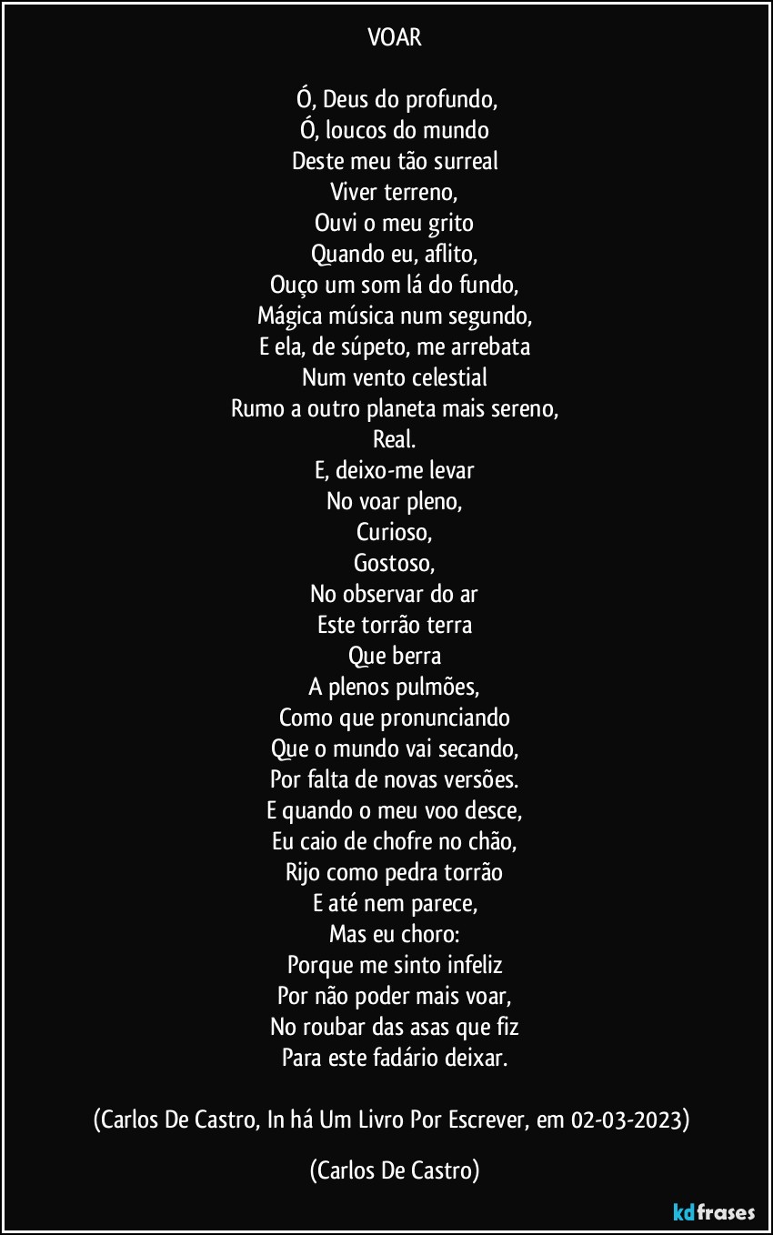 VOAR

⁠Ó, Deus do profundo,
Ó, loucos do mundo
Deste meu tão surreal
Viver terreno,
Ouvi o meu grito
Quando eu, aflito,
Ouço um som lá do fundo,
Mágica música num segundo,
E ela, de súpeto, me arrebata
Num vento celestial
Rumo a outro planeta mais sereno,
Real.
E, deixo-me levar
No voar pleno,
Curioso,
Gostoso,
No observar do ar
Este torrão terra
Que berra
A plenos pulmões,
Como que pronunciando
Que o mundo vai secando,
Por falta de novas versões.
E quando o meu voo desce,
Eu caio de chofre no chão,
Rijo como pedra torrão
E até nem parece,
Mas eu choro:
Porque me sinto infeliz
Por não poder mais voar,
No roubar das asas que fiz
Para este fadário deixar.

(Carlos De Castro, In há Um Livro Por Escrever, em 02-03-2023) (Carlos De Castro)