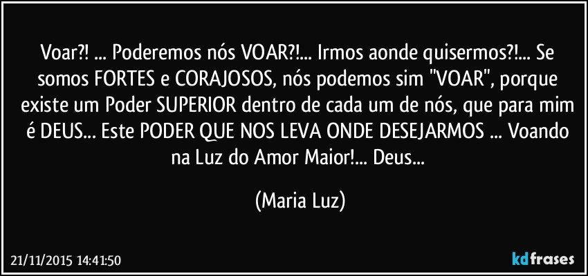 Voar?! ... Poderemos nós VOAR?!... Irmos aonde quisermos?!... Se somos FORTES e CORAJOSOS, nós podemos sim "VOAR", porque existe um Poder SUPERIOR dentro de cada um de nós, que para mim é DEUS... Este PODER QUE NOS LEVA ONDE DESEJARMOS ... Voando na Luz do Amor Maior!... Deus... (Maria Luz)