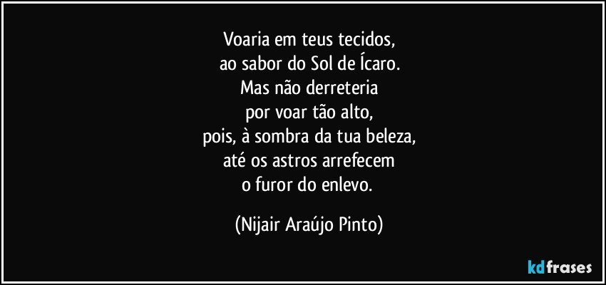 Voaria em teus tecidos,
ao sabor do Sol de Ícaro.
Mas não derreteria
por voar tão alto,
pois, à sombra da tua beleza,
até os astros arrefecem
o furor do enlevo. (Nijair Araújo Pinto)