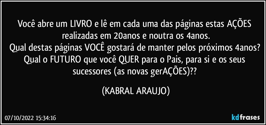 Você abre um LIVRO e lê em cada uma das páginas estas AÇÕES realizadas em 20anos e noutra os 4anos.
Qual destas páginas VOCÊ gostará de manter pelos próximos 4anos? 
Qual o FUTURO que você QUER para o Pais, para si e os seus sucessores (as novas gerAÇÕES)?? (KABRAL ARAUJO)