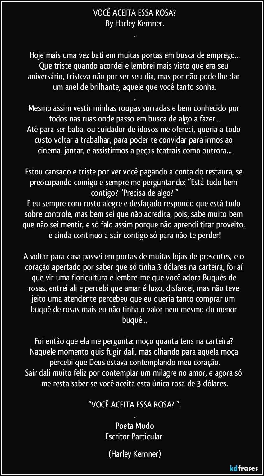 VOCÊ ACEITA ESSA ROSA?
By Harley Kernner.
.

Hoje mais uma vez bati em muitas portas em busca de emprego...
Que triste quando acordei e lembrei mais visto que era seu aniversário, tristeza não por ser seu dia, mas por não pode lhe dar um anel de brilhante, aquele que você tanto sonha.
.
Mesmo assim vestir minhas roupas surradas e bem conhecido por todos nas ruas onde passo em busca de algo a fazer...
Até para ser baba, ou cuidador de idosos me ofereci, queria a todo custo voltar a trabalhar, para poder te convidar para irmos ao cinema, jantar, e assistirmos a peças teatrais como outrora...

Estou cansado e triste por ver você pagando a conta do restaura, se preocupando comigo e sempre me perguntando: “Está tudo bem contigo? “Precisa de algo? ”
E eu sempre com rosto alegre e desfaçado respondo que está tudo sobre controle, mas bem sei que não acredita, pois, sabe muito bem que não sei mentir, e só falo assim porque não aprendi tirar proveito, e ainda continuo a sair contigo só para não te perder!

A voltar para casa passei em portas de muitas lojas de presentes, e o coração apertado por saber que só tinha 3 dólares na carteira, foi aí que vir uma floricultura e lembre-me que você adora Buquês de rosas, entrei ali e percebi que amar é luxo, disfarcei, mas não teve jeito uma atendente percebeu que eu queria tanto comprar um buquê de rosas mais eu não tinha o valor nem mesmo do menor buquê...

Foi então que ela me pergunta: moço quanta tens na carteira? Naquele momento quis fugir dali, mas olhando para aquela moça percebi que Deus estava contemplando meu coração.
Sair dali muito feliz por contemplar um milagre no amor, e agora só me resta saber se você aceita esta única rosa de 3 dólares.

“VOCÊ ACEITA ESSA ROSA? ”.
.
Poeta Mudo
Escritor Particular (Harley Kernner)