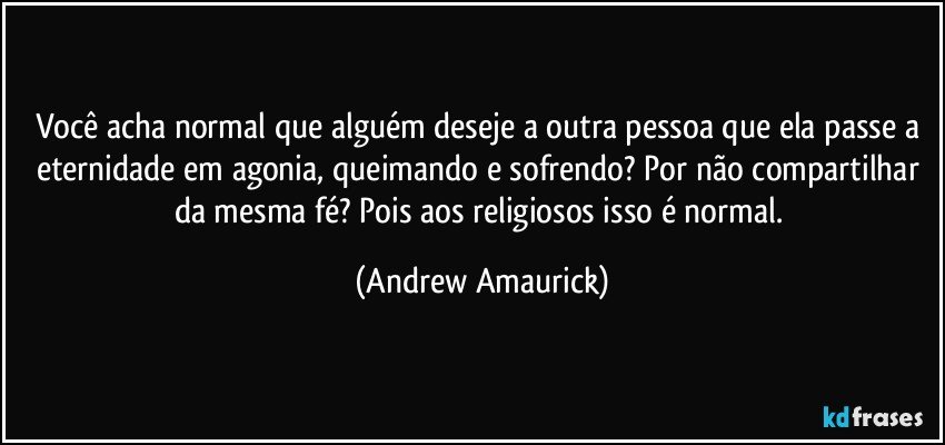 Você acha normal que alguém deseje a outra pessoa que ela passe a eternidade em agonia, queimando e sofrendo? Por não compartilhar da mesma fé? Pois aos religiosos isso é normal. (Andrew Amaurick)