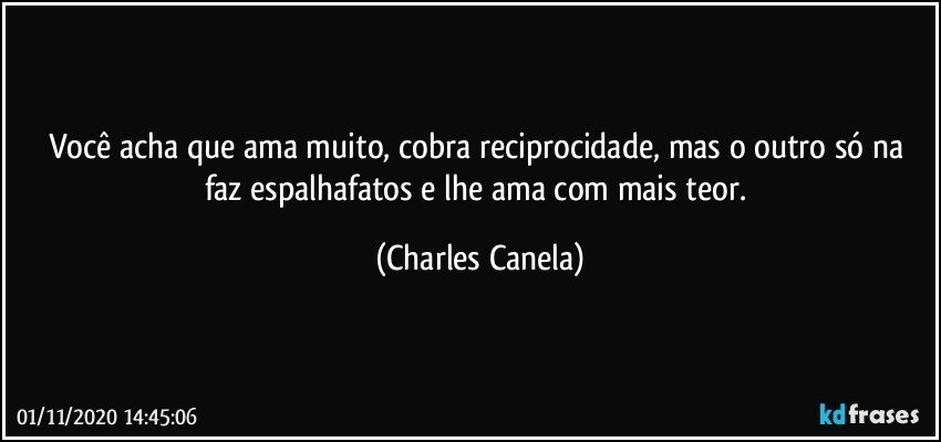 Você acha que ama muito, cobra reciprocidade, mas o outro só na faz espalhafatos e lhe ama com mais teor. (Charles Canela)