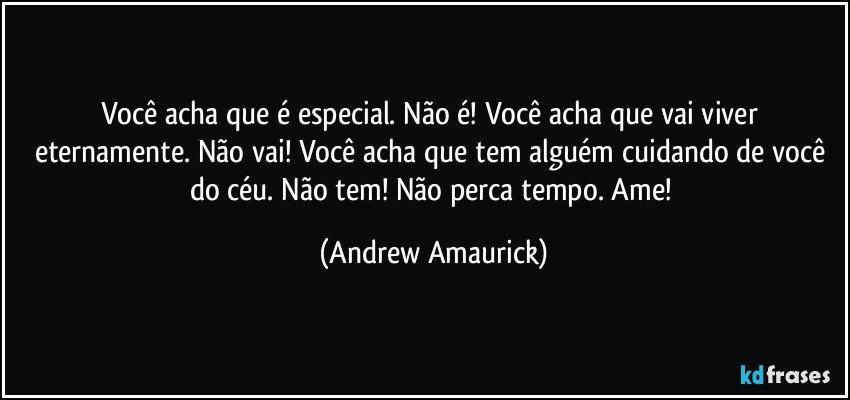 Você acha que é especial. Não é! Você acha que vai viver eternamente. Não vai! Você acha que tem alguém cuidando de você do céu. Não tem! Não perca tempo. Ame! (Andrew Amaurick)